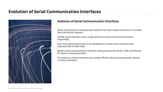 Serial communication interfaces have evolved from early simple connections to complex
data transmission systems.
Initially, serial interfaces used a single data line to send and receive information
sequentially.
Over time, advancements led to the development of faster serial interfaces with
improved data transfer rates.
Modern serial communication interfaces utilize protocols like RS-232, USB, and Ethernet
for diverse connectivity needs.
The evolution of serial interfaces has enabled efficient data exchange between devices
in various industries.
Evolution of Serial Communication Interfaces
/ Exploring Computing Concepts and Technologies
Evolution of Serial Communication Interfaces
17
 