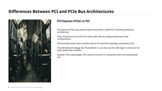 PCI Express (PCIe) uses point-to-point serial links, unlike PCI's shared parallel bus
architecture.
PCIe connections are built from lanes, with devices supporting various lane
configurations.
PCIe provides faster data transfers due to its serial link topology compared to PCI.
Thunderbolt technology, like Thunderbolt 3, can also use the USB Type-C connector for
high-speed data transfers.
Despite PCIe's advantages, PCI remains common in computers due to its widespread
use.
Differences Between PCI and PCIe Bus Architectures
/ Exploring Computing Concepts and Technologies
PCI Express (PCIe) vs PCI
19
 