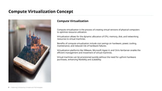 Compute virtualization is the process of creating virtual versions of physical computers
to optimize resource utilization.
Virtualization allows for the dynamic allocation of CPU, memory, disk, and networking
resources to virtual machines.
Benefits of compute virtualization include cost savings on hardware, power, cooling,
maintenance, and reduced risk of hardware failures.
Virtualization platforms like VMware, Microsoft Hyper-V, and Citrix XenServer enable the
efficient management and movement of virtual machines.
Virtual machines can be provisioned quickly without the need for upfront hardware
purchases, enhancing flexibility and scalability.
Compute Virtualization Concept
/ Exploring Computing Concepts and Technologies
Compute Virtualization
21
 