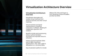 Virtualization Architecture
Overview
Virtualization decouples and
isolates virtual machines from
physical machines and other virtual
machines.
Virtual machines are logical
representations of physical
computers in software, allowing for
independent operation and
isolation.
Benefits include quick provisioning
without upfront hardware
purchases and improved resource
utilization.
History of virtual machines dates
back to IBM's mainframe
System/370 in 1972, with a shift to
x86 platforms in the early 2000s.
Key virtualization platforms include
VMware ESX, Microsoft Hyper-V,
Citrix XenServer, Oracle VirtualBox,
and Red Hat RHEV.
Virtualization Architecture Overview
/ Exploring Computing Concepts and Technologies
22
 