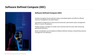Involves managing virtual machines using a centralized system and APIs for efficient
resource management and optimization.
Centralized management of resources and automatic optimization eases management
efforts in server virtualization.
Enables systems managers to handle more machines with the same staff, enhancing
operational efficiency.
Server virtualization can be viewed as Software Defined Compute, streamlining resource
management and allocation.
Software Defined Compute (SDC)
/ Exploring Computing Concepts and Technologies
Software Defined Compute (SDC)
24
 