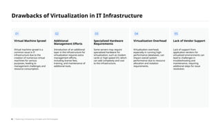Virtual machine sprawl is a
common issue in IT
infrastructure due to the
creation of numerous virtual
machines for various
purposes, leading to
management challenges and
resource consumption.
Virtual Machine Sprawl
Introduction of an additional
layer in the infrastructure for
virtualization requires extra
management efforts,
including license fees,
training, and maintenance of
additional tools.
Additional
Management Efforts
Some servers may require
specialized hardware for
virtualization, such as modem
cards or high-speed I/O, which
can add complexity and cost
to the infrastructure.
Specialized Hardware
Requirements
Virtualization overhead,
especially in running high-
performance databases, can
impact overall system
performance due to resource
allocation and isolation
requirements.
Virtualization Overhead
Lack of support from
application vendors for
virtualized environments can
lead to challenges in
troubleshooting and
maintenance, requiring
additional steps for issue
resolution.
Lack of Vendor Support
Drawbacks of Virtualization in IT Infrastructure
01 02 03 04 05
/ Exploring Computing Concepts and Technologies
26
 