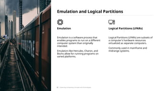 Emulation is a software process that
enables programs to run on a different
computer system than originally
intended.
Emulators like Hercules, Charon, and
Bochs allow for running programs on
varied platforms.
Emulation
Emulation and Logical Partitions
Logical Partitions (LPARs) are subsets of
a computer's hardware resources
virtualized as separate computers.
Commonly used in mainframe and
midrange systems.
Logical Partitions (LPARs)
/ Exploring Computing Concepts and Technologies
27
 