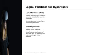 Logical Partitions (LPARs)
Subsets of a computer's hardware
resources virtualized as separate
computers.
Commonly utilized in mainframe
and midrange systems.
Role of Hypervisors
Manage virtual machines.
Allow for dynamic allocation of
resources like CPU, memory, disk,
and networking to virtual
machines.
Logical Partitions and Hypervisors
/ Exploring Computing Concepts and Technologies
28
 