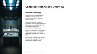 Container Technology
Container technology allows for
multiple isolated user-space
instances on a single operating
system kernel.
Containers provide isolation,
portability, and easy deployment of
applications by encapsulating all
components, including
dependencies and services.
History of containers dates back to
UNIX-based containers in 1979,
integrated into the Linux kernel in
2008.
Key benefits of containers include
isolation, portability, and easy
deployment of applications.
Container Technology Overview
/ Exploring Computing Concepts and Technologies
31
 