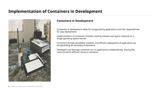 Containers in development allow for encapsulating applications and their dependencies
for easy deployment.
Implementation of containers involves creating isolated user-space instances on a
single operating system kernel.
Containers provide portability, isolation, and efficient deployment of applications by
encapsulating all necessary components.
Developers can leverage containers to run applications independently, sharing the
same kernel for efficient resource utilization.
Implementation of Containers in Development
/ Exploring Computing Concepts and Technologies
Containers in Development
32
 
