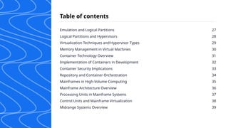 Emulation and Logical Partitions
Logical Partitions and Hypervisors
Virtualization Techniques and Hypervisor Types
Memory Management in Virtual Machines
Container Technology Overview
Implementation of Containers in Development
Container Security Implications
Repository and Container Orchestration
Mainframes in High-Volume Computing
Mainframe Architecture Overview
Processing Units in Mainframe Systems
Control Units and Mainframe Virtualization
Midrange Systems Overview
27
28
29
30
31
32
33
34
35
36
37
38
39
Table of contents
 