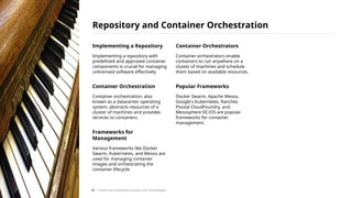 Implementing a Repository
Implementing a repository with
predefined and approved container
components is crucial for managing
unlicensed software effectively.
Container Orchestration
Container orchestration, also
known as a datacenter operating
system, abstracts resources of a
cluster of machines and provides
services to containers.
Frameworks for
Management
Various frameworks like Docker
Swarm, Kubernetes, and Mesos are
used for managing container
images and orchestrating the
container lifecycle.
Container Orchestrators
Container orchestrators enable
containers to run anywhere on a
cluster of machines and schedule
them based on available resources.
Popular Frameworks
Docker Swarm, Apache Mesos,
Google's Kubernetes, Rancher,
Pivotal CloudFoundry, and
Mesosphere DC/OS are popular
frameworks for container
management.
Repository and Container Orchestration
/ Exploring Computing Concepts and Technologies
34
 