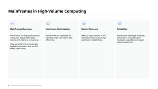Mainframes are high-performance
computers designed for high-
volume, I/O-intensive computing.
They were the first commercially
available computers and are still
widely used today.
Mainframes Overview
Mainframes are optimized for
handling large volumes of data
efficiently.
Mainframe Optimization
IBM is a major vendor in the
mainframe market, holding a
significant market share.
Market Presence
Mainframes offer high reliability
with built-in redundancy for
hardware upgrades and repairs
without downtime.
Reliability
Mainframes in High-Volume Computing
01 02 03 04
/ Exploring Computing Concepts and Technologies
35
 