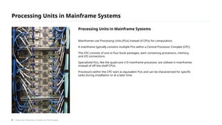 Mainframes use Processing Units (PUs) instead of CPUs for computation.
A mainframe typically contains multiple PUs within a Central Processor Complex (CPC).
The CPC consists of one to four book packages, each containing processors, memory,
and I/O connections.
Specialized PUs, like the quad-core z10 mainframe processor, are utilized in mainframes
instead of off-the-shelf CPUs.
Processors within the CPC start as equivalent PUs and can be characterized for specific
tasks during installation or at a later time.
Processing Units in Mainframe Systems
/ Exploring Computing Concepts and Technologies
Processing Units in Mainframe Systems
37
 