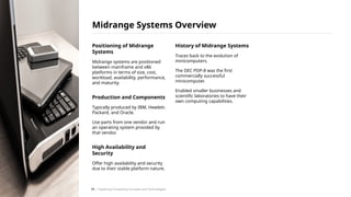 Positioning of Midrange
Systems
Midrange systems are positioned
between mainframe and x86
platforms in terms of size, cost,
workload, availability, performance,
and maturity.
Production and Components
Typically produced by IBM, Hewlett-
Packard, and Oracle.
Use parts from one vendor and run
an operating system provided by
that vendor.
High Availability and
Security
Offer high availability and security
due to their stable platform nature.
History of Midrange Systems
Traces back to the evolution of
minicomputers.
The DEC PDP-8 was the first
commercially successful
minicomputer.
Enabled smaller businesses and
scientific laboratories to have their
own computing capabilities.
Midrange Systems Overview
/ Exploring Computing Concepts and Technologies
39
 