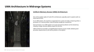 One of the earliest styles of multi-CPU architectures, typically used in systems with no
more than 8 CPUs.
In an UMA system, the machine is organized into a series of nodes containing either a
processor or a memory block, interconnected usually by a shared bus.
Each processor in an UMA system can access all memory blocks via the shared bus,
creating a single memory address space for all CPUs.
UMA architecture provides a straightforward memory access model, allowing each
processor equal access to all memory blocks in the system.
UMA Architecture in Midrange Systems
/ Exploring Computing Concepts and Technologies
Uniform Memory Access (UMA) Architecture
42
 