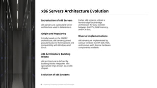 Introduction of x86 Servers
x86 servers are a prevalent server
architecture used in datacenters.
Origin and Popularity
Initially based on the IBM PC
architecture, x86 servers gained
popularity due to their low cost and
compatibility with Windows and
Linux.
x86 Architecture Building
Blocks
x86 architecture is defined by
building blocks integrated into
specialized chips known as an x86
chipset.
Evolution of x86 Systems
Earlier x86 systems utilized a
Northbridge/Southbridge
architecture for data transfer
between the CPU, RAM memory,
and PCIe bus.
Diverse Implementations
x86 servers are implemented by
various vendors like HP, Dell, HDS,
and Lenovo, with diverse hardware
components available.
x86 Servers Architecture Evolution
/ Exploring Computing Concepts and Technologies
45
 