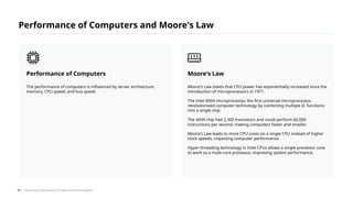 Moore's Law states that CPU power has exponentially increased since the
introduction of microprocessors in 1971.
The Intel 4004 microprocessor, the first universal microprocessor,
revolutionized computer technology by combining multiple IC functions
into a single chip.
The 4004 chip had 2,300 transistors and could perform 60,000
instructions per second, making computers faster and smaller.
Moore's Law leads to more CPU cores on a single CPU instead of higher
clock speeds, impacting computer performance.
Hyper-threading technology in Intel CPUs allows a single processor core
to work as a multi-core processor, improving system performance.
Moore's Law
The performance of computers is influenced by server architecture,
memory, CPU speed, and bus speed.
Performance of Computers
Performance of Computers and Moore's Law
/ Exploring Computing Concepts and Technologies
47
 