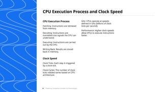 CPU Execution Process and Clock Speed
/ Exploring Computing Concepts and Technologies
48
CPU Execution Process
Fetching: Instructions are retrieved
from memory.
Decoding: Instructions are
translated into signals the CPU can
understand.
Executing: Instructions are carried
out by the CPU.
Writing Back: Results are stored
back in memory.
Clock Speed
Clock Ticks: Each step is triggered
by a clock tick.
Clock Cycles: The number of clock
ticks needed varies based on CPU
architecture.
GHz: CPUs operate at speeds
defined in GHz (billions of clock
ticks per second).
Performance: Higher clock speeds
allow CPUs to execute instructions
faster.
 