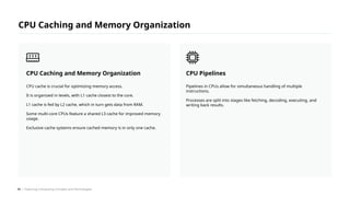 Pipelines in CPUs allow for simultaneous handling of multiple
instructions.
Processes are split into stages like fetching, decoding, executing, and
writing back results.
CPU Pipelines
CPU cache is crucial for optimizing memory access.
It is organized in levels, with L1 cache closest to the core.
L1 cache is fed by L2 cache, which in turn gets data from RAM.
Some multi-core CPUs feature a shared L3 cache for improved memory
usage.
Exclusive cache systems ensure cached memory is in only one cache.
CPU Caching and Memory Organization
CPU Caching and Memory Organization
/ Exploring Computing Concepts and Technologies
49
 