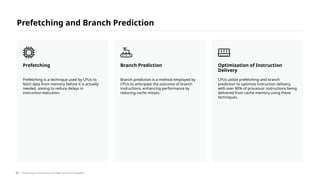Prefetching and Branch Prediction
Prefetching is a technique used by CPUs to
fetch data from memory before it is actually
needed, aiming to reduce delays in
instruction execution.
Prefetching
Branch prediction is a method employed by
CPUs to anticipate the outcome of branch
instructions, enhancing performance by
reducing cache misses.
Branch Prediction
CPUs utilize prefetching and branch
prediction to optimize instruction delivery,
with over 80% of processor instructions being
delivered from cache memory using these
techniques.
Optimization of Instruction
Delivery
/ Exploring Computing Concepts and Technologies
51
 