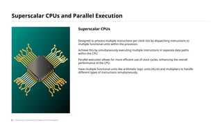 Designed to process multiple instructions per clock tick by dispatching instructions to
multiple functional units within the processor.
Achieve this by simultaneously executing multiple instructions in separate data paths
within the CPU.
Parallel execution allows for more efficient use of clock cycles, enhancing the overall
performance of the CPU.
Have multiple functional units like arithmetic logic units (ALUs) and multipliers to handle
different types of instructions simultaneously.
Superscalar CPUs and Parallel Execution
/ Exploring Computing Concepts and Technologies
Superscalar CPUs
52
 