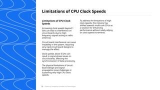 Limitations of CPU Clock Speeds
/ Exploring Computing Concepts and Technologies
53
Limitations of CPU Clock
Speeds
Increasing clock speeds beyond 1
GHz can lead to interference on
circuit boards due to high-
frequency signals acting as radio
antennas.
Circuit board interference can cause
instability in the system, requiring
very rigid circuit board designs to
manage the effect.
Clock speeds above 3 GHz can
result in signal phase issues on
circuit boards, affecting the
synchronization of data processing.
The physical limitations of circuit
board design and signal
propagation pose challenges in
sustaining very high CPU clock
speeds.
To address the limitations of high
clock speeds, the industry has
shifted towards multi-core CPUs as
a solution for enhancing
performance without solely relying
on clock speed increments.
 