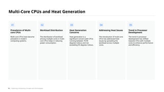 Multi-core CPUs have become
prevalent in modern
computing systems.
Prevalence of Multi-
core CPUs
The distribution of workload
among multiple cores in multi-
core CPUs helps in reducing
power consumption.
Workload Distribution
Heat generation is a
significant concern with CPUs
running between 70-90
degrees Celsius and not
exceeding 95 degrees Celsius.
Heat Generation
Concerns
The introduction of multi-core
CPUs has addressed heat
issues by spreading the
workload across multiple
cores.
Addressing Heat Issues
The trend in processor
development has shifted
towards CPUs with multiple
cores to enhance performance
and efficiency.
Trend in Processor
Development
Multi-Core CPUs and Heat Generation
01 02 03 04 05
/ Exploring Computing Concepts and Technologies
54
 