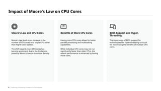Impact of Moore's Law on CPU Cores
Moore's Law leads to an increase in the
number of CPU cores on a single CPU rather
than higher clock speeds.
The shift towards more CPU cores has
become prominent due to the limitations
posed by Moore's Law on transistor density.
Moore's Law and CPU Cores
Having more CPU cores allows for better
parallel processing and multitasking
capabilities.
While individual CPU cores may not run
significantly faster than older CPUs, the
overall performance is enhanced by having
more cores.
Benefits of More CPU Cores
The importance of BIOS support for
technologies like hyper-threading is crucial
for maximizing the benefits of multiple CPU
cores.
BIOS Support and Hyper-
Threading
/ Exploring Computing Concepts and Technologies
55
 