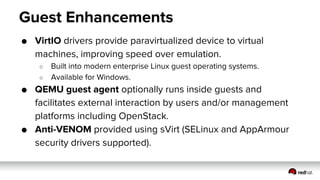 Guest Enhancements
● VirtIO drivers provide paravirtualized device to virtual
machines, improving speed over emulation.
○ Built into modern enterprise Linux guest operating systems.
○ Available for Windows.
● QEMU guest agent optionally runs inside guests and
facilitates external interaction by users and/or management
platforms including OpenStack.
● Anti-VENOM provided using sVirt (SELinux and AppArmour
security drivers supported).
 