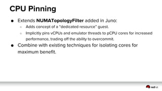 CPU Pinning
● Extends NUMATopologyFilter added in Juno:
○ Adds concept of a “dedicated resource” guest.
○ Implicitly pins vCPUs and emulator threads to pCPU cores for increased
performance, trading off the ability to overcommit.
● Combine with existing techniques for isolating cores for
maximum benefit.
 
