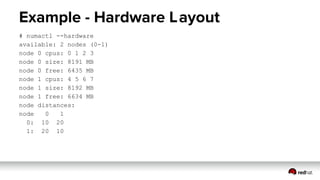 Example - Hardware Layout
# numactl --hardware
available: 2 nodes (0-1)
node 0 cpus: 0 1 2 3
node 0 size: 8191 MB
node 0 free: 6435 MB
node 1 cpus: 4 5 6 7
node 1 size: 8192 MB
node 1 free: 6634 MB
node distances:
node 0 1
0: 10 20
1: 20 10
 