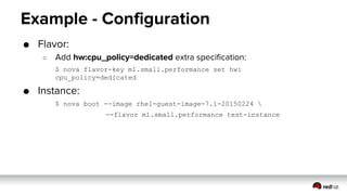 Example - Configuration
● Flavor:
○ Add hw:cpu_policy=dedicated extra specification:
$ nova flavor-key m1.small.performance set hw:
cpu_policy=dedicated
● Instance:
$ nova boot --image rhel-guest-image-7.1-20150224 
--flavor m1.small.performance test-instance
 