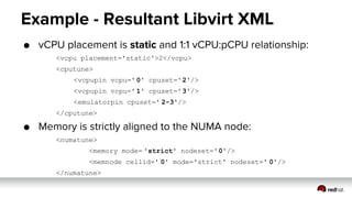 Example - Resultant Libvirt XML
● vCPU placement is static and 1:1 vCPU:pCPU relationship:
<vcpu placement='static'>2</vcpu>
<cputune>
<vcpupin vcpu=' 0' cpuset='2'/>
<vcpupin vcpu=' 1' cpuset='3'/>
<emulatorpin cpuset=' 2-3'/>
</cputune>
● Memory is strictly aligned to the NUMA node:
<numatune>
<memory mode= 'strict' nodeset='0'/>
<memnode cellid=' 0' mode='strict' nodeset=' 0'/>
</numatune>
 