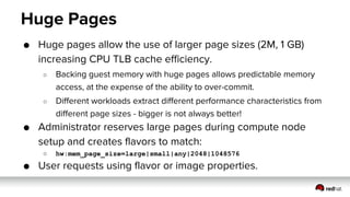 Huge Pages
● Huge pages allow the use of larger page sizes (2M, 1 GB)
increasing CPU TLB cache efficiency.
○ Backing guest memory with huge pages allows predictable memory
access, at the expense of the ability to over-commit.
○ Different workloads extract different performance characteristics from
different page sizes - bigger is not always better!
● Administrator reserves large pages during compute node
setup and creates flavors to match:
○ hw:mem_page_size=large|small|any|2048|1048576
● User requests using flavor or image properties.
 