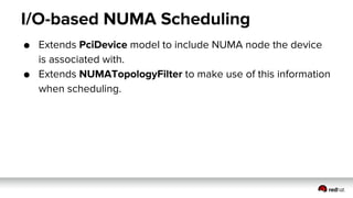 I/O-based NUMA Scheduling
● Extends PciDevice model to include NUMA node the device
is associated with.
● Extends NUMATopologyFilter to make use of this information
when scheduling.
 