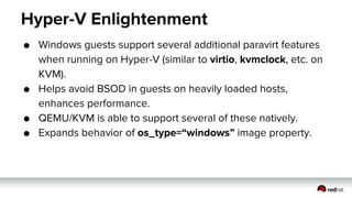 Hyper-V Enlightenment
● Windows guests support several additional paravirt features
when running on Hyper-V (similar to virtio, kvmclock, etc. on
KVM).
● Helps avoid BSOD in guests on heavily loaded hosts,
enhances performance.
● QEMU/KVM is able to support several of these natively.
● Expands behavior of os_type=“windows” image property.
 