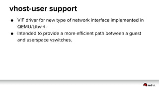vhost-user support
● VIF driver for new type of network interface implemented in
QEMU/Libvirt.
● Intended to provide a more efficient path between a guest
and userspace vswitches.
 
