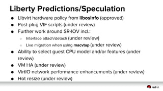 Liberty Predictions/Speculation
● Libvirt hardware policy from libosinfo (approved)
● Post-plug VIF scripts (under review)
● Further work around SR-IOV incl.:
○ Interface attach/detach (under review)
○ Live migration when using macvtap (under review)
● Ability to select guest CPU model and/or features (under
review)
● VM HA (under review)
● VirtIO network performance enhancements (under review)
● Hot resize (under review)
 