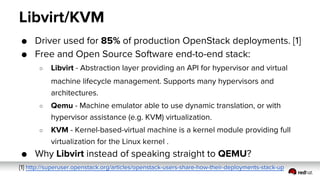 Libvirt/KVM
● Driver used for 85% of production OpenStack deployments. [1]
● Free and Open Source Software end-to-end stack:
○ Libvirt - Abstraction layer providing an API for hypervisor and virtual
machine lifecycle management. Supports many hypervisors and
architectures.
○ Qemu - Machine emulator able to use dynamic translation, or with
hypervisor assistance (e.g. KVM) virtualization.
○ KVM - Kernel-based-virtual machine is a kernel module providing full
virtualization for the Linux kernel .
● Why Libvirt instead of speaking straight to QEMU?
[1] http://superuser.openstack.org/articles/openstack-users-share-how-their-deployments-stack-up
 