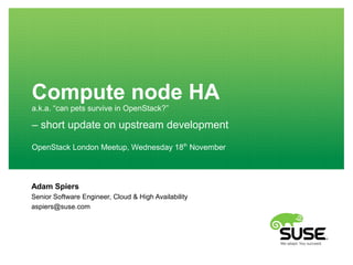 Compute node HA
a.k.a. “can pets survive in OpenStack?”
Adam Spiers
Senior Software Engineer, Cloud & High Availability
aspiers@suse.com
OpenStack London Meetup, Wednesday 18th
November
– short update on upstream development
 