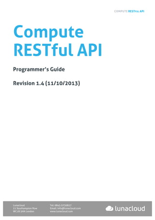 COMPUTE RESTFUL API
Lunacloud Tel: 0845 0730827
21 Southampton Row Email: info@lunacloud.com
WC1B 5HA London www.lunacloud.com
Compute
RESTful API
Programmer’s Guide
Revision 1.4 (11/10/2013)
 