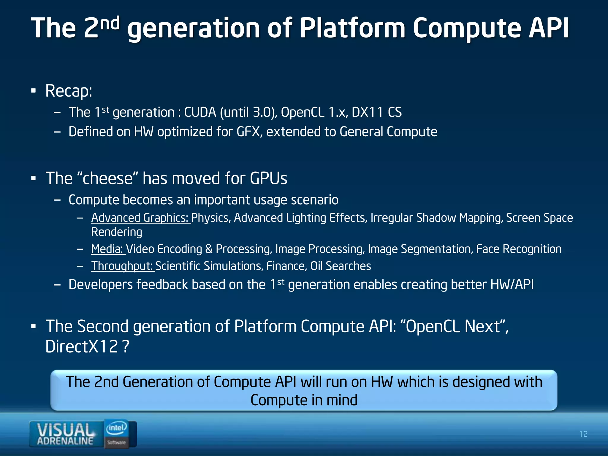 The 2nd generation of Platform Compute API

• Recap:
  – The 1st generation : CUDA (until 3.0), OpenCL 1.x, DX11 CS
  – Defined on HW optimized for GFX, extended to General Compute


• The “cheese” has moved for GPUs
  – Compute becomes an important usage scenario
      – Advanced Graphics: Physics, Advanced Lighting Effects, Irregular Shadow Mapping, Screen Space
        Rendering
      – Media: Video Encoding & Processing, Image Processing, Image Segmentation, Face Recognition
      – Throughput: Scientific Simulations, Finance, Oil Searches
  – Developers feedback based on the 1st generation enables creating better HW/API


• The Second generation of Platform Compute API: “OpenCL Next”,
  DirectX12 ?

    The 2nd Generation of Compute API will run on HW which is designed with
                              Compute in mind

                                                                                                        12
 