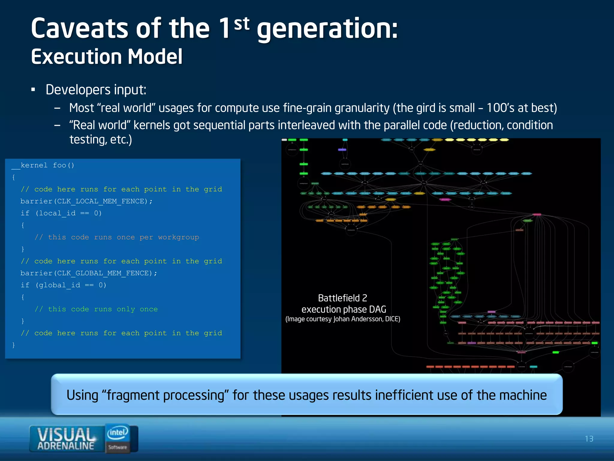 Caveats of the 1st generation:
        Execution Model
        • Developers input:
            – Most “real world” usages for compute use fine-grain granularity (the gird is small – 100’s at best)
            – “Real world” kernels got sequential parts interleaved with the parallel code (reduction, condition
              testing, etc.)
__kernel foo()
{
    // code here runs for each point in the grid
    barrier(CLK_LOCAL_MEM_FENCE);
    if (local_id == 0)
    {
        // this code runs once per workgroup
    }
    // code here runs for each point in the grid
    barrier(CLK_GLOBAL_MEM_FENCE);
    if (global_id == 0)
    {                                                             Battlefield 2
        // this code runs only once                            execution phase DAG
    }                                                     (Image courtesy Johan Andersson, DICE)

    // code here runs for each point in the grid
}




               Using “fragment processing” for these usages results inefficient use of the machine


                                                                                                                    13
 