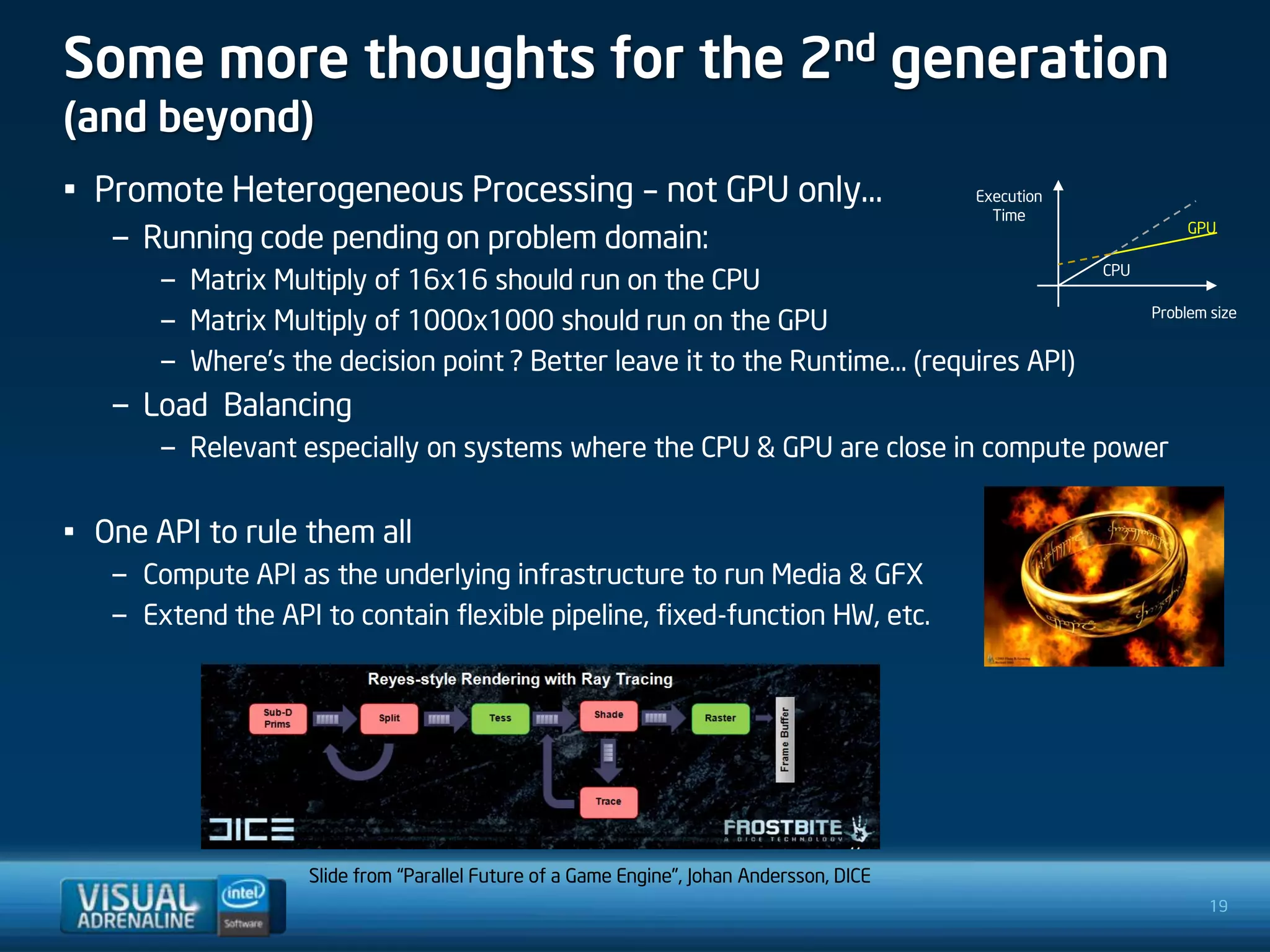 Some more thoughts for the 2nd generation
(and beyond)
• Promote Heterogeneous Processing – not GPU only…                                        Execution
                                                                                            Time
   – Running code pending on problem domain:                                                                     GPU

                                                                                                      CPU
       – Matrix Multiply of 16x16 should run on the CPU
       – Matrix Multiply of 1000x1000 should run on the GPU                                                 Problem size


       – Where’s the decision point ? Better leave it to the Runtime… (requires API)
   – Load Balancing
       – Relevant especially on systems where the CPU & GPU are close in compute power


• One API to rule them all
   – Compute API as the underlying infrastructure to run Media & GFX
   – Extend the API to contain flexible pipeline, fixed-function HW, etc.




                   Slide from “Parallel Future of a Game Engine”, Johan Andersson, DICE
                                                                                                                    19
 