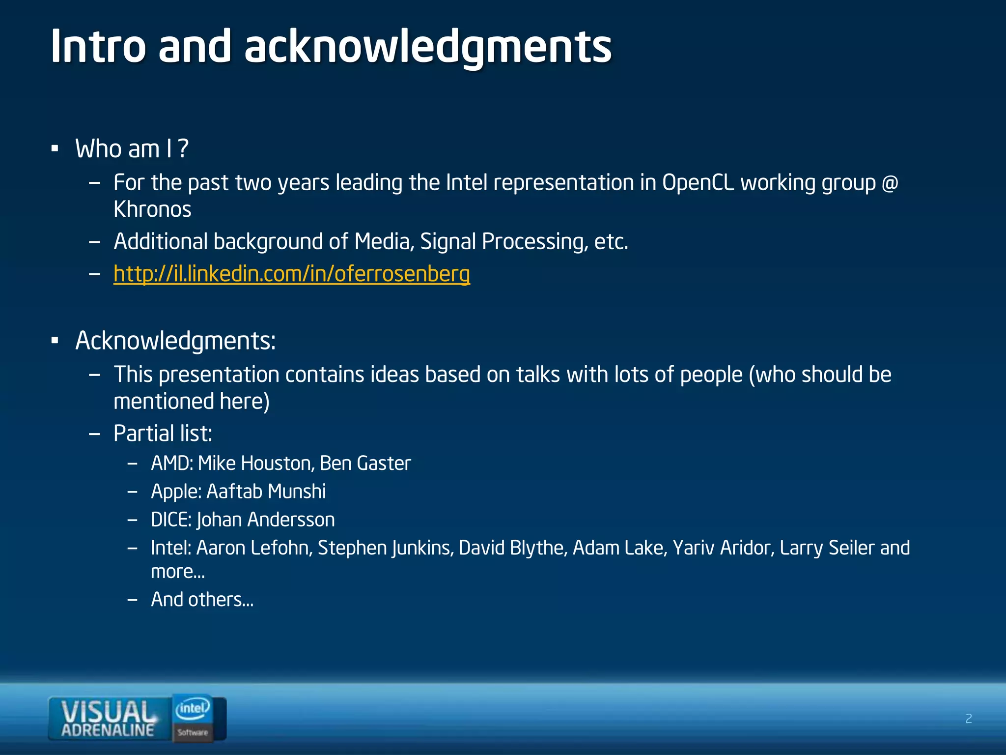 Intro and acknowledgments

• Who am I ?
   – For the past two years leading the Intel representation in OpenCL working group @
     Khronos
   – Additional background of Media, Signal Processing, etc.
   – http://il.linkedin.com/in/oferrosenberg


• Acknowledgments:
   – This presentation contains ideas based on talks with lots of people (who should be
     mentioned here)
   – Partial list:
       – AMD: Mike Houston, Ben Gaster
       – Apple: Aaftab Munshi
       – DICE: Johan Andersson
       – Intel: Aaron Lefohn, Stephen Junkins, David Blythe, Adam Lake, Yariv Aridor, Larry Seiler and
         more…
       – And others…




                                                                                                         2
 