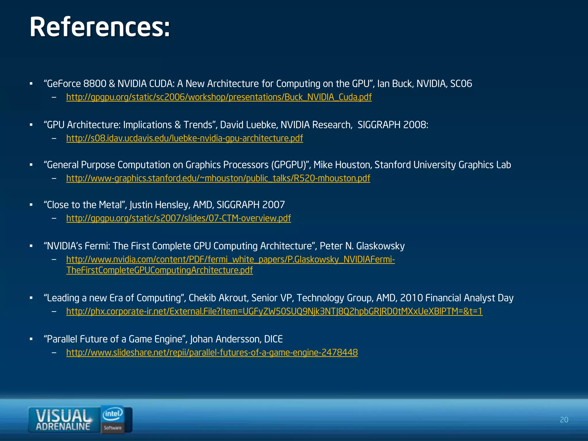 References:
•   “GeForce 8800 & NVIDIA CUDA: A New Architecture for Computing on the GPU”, Ian Buck, NVIDIA, SC06
     –   http://gpgpu.org/static/sc2006/workshop/presentations/Buck_NVIDIA_Cuda.pdf


•   “GPU Architecture: Implications & Trends”, David Luebke, NVIDIA Research, SIGGRAPH 2008:
     –   http://s08.idav.ucdavis.edu/luebke-nvidia-gpu-architecture.pdf

•   “General Purpose Computation on Graphics Processors (GPGPU)”, Mike Houston, Stanford University Graphics Lab
     –   http://www-graphics.stanford.edu/~mhouston/public_talks/R520-mhouston.pdf

•   “Close to the Metal”, Justin Hensley, AMD, SIGGRAPH 2007
     –   http://gpgpu.org/static/s2007/slides/07-CTM-overview.pdf


•   “NVIDIA’s Fermi: The First Complete GPU Computing Architecture”, Peter N. Glaskowsky
     –   http://www.nvidia.com/content/PDF/fermi_white_papers/P.Glaskowsky_NVIDIAFermi-
         TheFirstCompleteGPUComputingArchitecture.pdf


•   “Leading a new Era of Computing”, Chekib Akrout, Senior VP, Technology Group, AMD, 2010 Financial Analyst Day
     –   http://phx.corporate-ir.net/External.File?item=UGFyZW50SUQ9Njk3NTJ8Q2hpbGRJRD0tMXxUeXBlPTM=&t=1


•   “Parallel Future of a Game Engine”, Johan Andersson, DICE
     –   http://www.slideshare.net/repii/parallel-futures-of-a-game-engine-2478448




                                                                                                                    20
 