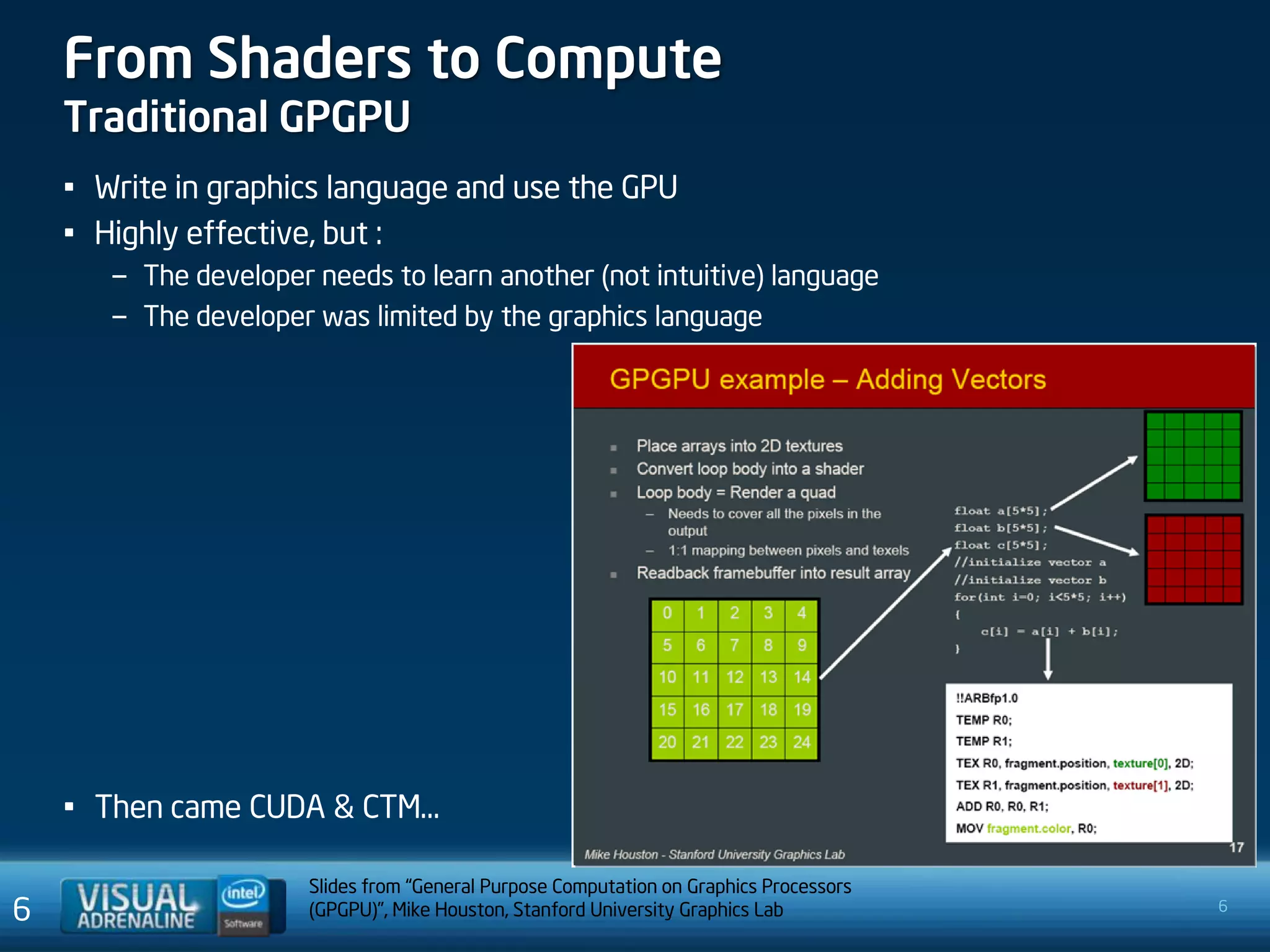 From Shaders to Compute
    Traditional GPGPU
    • Write in graphics language and use the GPU
    • Highly effective, but :
       – The developer needs to learn another (not intuitive) language
       – The developer was limited by the graphics language




    • Then came CUDA & CTM…

                       Slides from “General Purpose Computation on Graphics Processors
6                      (GPGPU)”, Mike Houston, Stanford University Graphics Lab          6
 