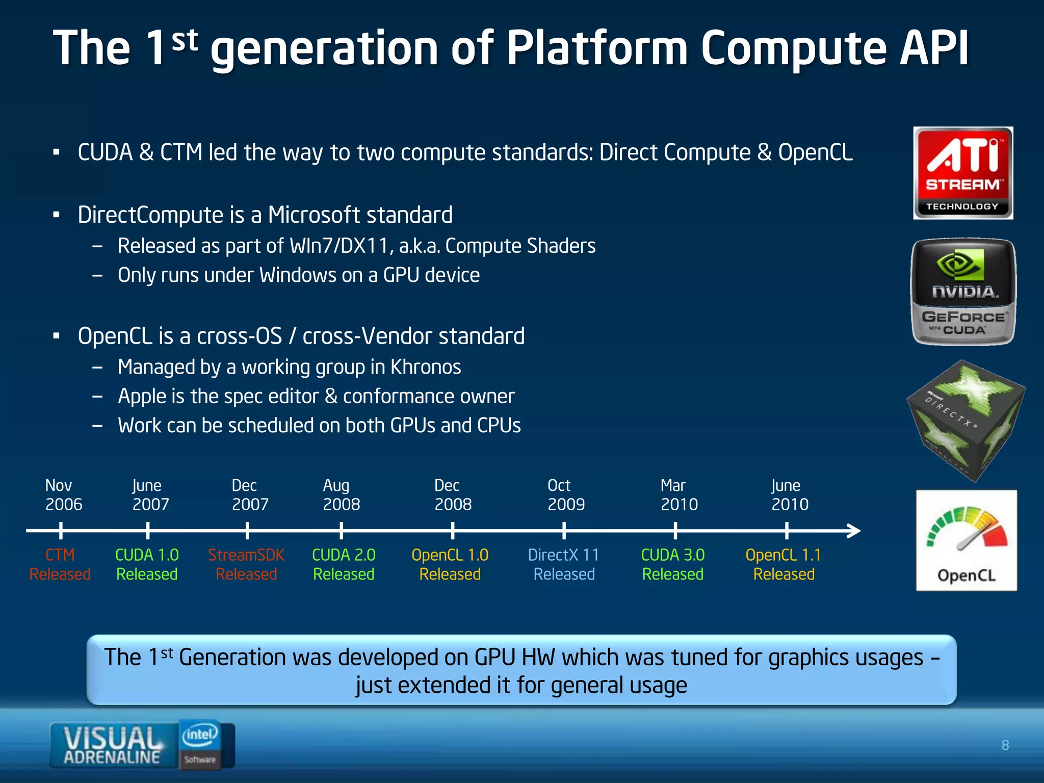 The 1st generation of Platform Compute API

  • CUDA & CTM led the way to two compute standards: Direct Compute & OpenCL

  • DirectCompute is a Microsoft standard
         – Released as part of WIn7/DX11, a.k.a. Compute Shaders
         – Only runs under Windows on a GPU device


  • OpenCL is a cross-OS / cross-Vendor standard
         – Managed by a working group in Khronos
         – Apple is the spec editor & conformance owner
         – Work can be scheduled on both GPUs and CPUs

  Nov         June       Dec        Aug         Dec          Oct          Mar         June
  2006        2007       2007       2008        2008         2009         2010        2010


  CTM       CUDA 1.0   StreamSDK   CUDA 2.0   OpenCL 1.0   DirectX 11   CUDA 3.0   OpenCL 1.1
Released    Released    Released   Released    Released     Released    Released    Released




           The 1st Generation was developed on GPU HW which was tuned for graphics usages –
                                    just extended it for general usage

                                                                                                8
 