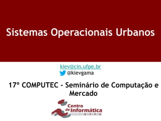 Sistemas Operacionais Urbanos
kiev@cin.ufpe.br
@kievgama
17º COMPUTEC - Seminário de Computação e
Mercado
 