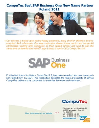 CompuTec Best SAP Business One New Name Partner
                  Poland 2011




“Our success is references. Our new customers viewed thesewhich offered hencedoc-
 umented SAP
                based upon having happy customers, many of
                                                           results and
                                                                        to be
                                                                              felt
 comfortable working with CompuTec as their trusted advisor and wish to gain the
                                  ”
 same level of benefits and value….says Lukasz Chomin CEO, CompuTec S.A.




 For the first time in its history, CompuTec S.A, has been awarded best new name part-
 ner Poland 2011 by SAP. This recognition illustrates the value and quality of service
 CompuTec delivers to its customers to maximize the return on investment.




                                                             Computec SA | ul. Sikorskiego 9 |
                                                             66-200 Świebodzin | Poland |
                                                          701 800 SAP|
                   More information at our website           tel. +48 68 38 188 08|
                                                             fax.+48 68 38 188 20 |
                                                             www.computec.pl
 