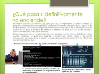 ¿Qué pasa si definitivamente 
no enciende? 
1. El Sistema operativo (el Windows) se daña por virus o simplemente un error al instalar un 
programa, entonces debemos repararlo o instalarlo nuevamente. Esto significa que se borra todo 
lo que tenemos, a no ser que logremos primero sacar los respaldos de la información con la 
ayuda de un disco o pendrive de arranque o sacando el disco duro de nuestro equipo y 
conectándole a otro como disco adicional. 
2. No es muy común pero en ocasiones el disco duro se daña, cuando estamos trabajando con el 
equipo: instalando un programa, jugando o simplemente viendo videos y de pronto 
desconectan los cables de luz o apagan el equipo bruscamente (generalmente los niños). Hay 
que cambiar el disco duro. 
 