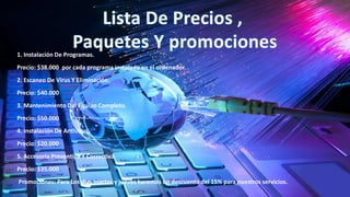 1. Instalación De Programas.
Precio: $38.000 por cada programa instalado en el ordenador.
2. Escaneo De Virus Y Eliminación.
Precio: $40.000
3. Mantenimiento Del Equipo Completo.
Precio: $50.000
4. Instalación De Antivirus.
Precio: $20.000
5. Accesoria Preventiva Y Correctiva
Precio: $35.000
Promociones: Para Los días martes y jueves haremos un descuento del 15% para nuestros servicios.
 