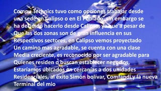 Compu Technics tuvo como opciones trabajar desde
una sede en Calipso o en El Poblado, sin embargo se
ha decidido hacerlo desde Calipso, ya que a pesar de
Que las dos zonas son de gran influencia en sus
Respectivos sectores, en Calipso vemos proyectado
Un camino mas agradable, se cuenta con una clase
Media creciente, es reconocido por ser agradable para
Quienes residen o buscan establecer negocios,
Estaríamos ubicados en cercanías a dos unidades
Residenciales, al éxito Simón bolívar, Comfandi y la nueva
Terminal del mio
 